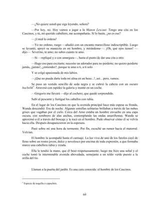 —¿No quiere usted que siga leyendo, señora?
      —Por hoy, no. Hoy vamos a jugar a la Manon Lescaut. Tengo una cita en los
Cascinos, y tú, mi querido caballero, me acompañarás. Sí lo harás, ¿no es eso?
           —¡Usted lo ordena!
       —Yo no ordeno, ruego —añadió con un encanto maravilloso indescriptible. Luego
se levantó, apoyó su manecita en mi hombro, y mirándome—: ¡Oh, qué ojos tienes! —
dijo—. Severino, te amo; no sabes cuánto te amo.
           —Sí —repliqué y o con amargura—, hasta el punto de dar una cita a otro.
       —Hago eso para excitarte; necesito un adorador para no perderte; no quiero perderte
jamás, ¡jamás!, ¿entiendes?, porque te amo a ti, a ti solo.
           Y se colgó apasionada de mis labios.
           —¡Que no pueda darte toda mi alma en un beso...!, así... pero, vamos.
       Se puso un vestido sencillo de seda negra y se cubrió la cabeza con un oscuro
bacbelik5. Atravesó con rapidez la galería y montó en un coche.
           —Gregorio me llevará —dijo al cochero, que quedó sorprendido.
           Subí al pescante y fustigué los caballos con rabia.
        En el lugar de los Cascinos en que la avenida principal hace más espesa su fronda,
Wanda descendió. Era de noche. Algunas estrellas solitarias brillaban a través de las nubes
grises que vagaban por el cielo. Cerca del Arno estaba un hombre envuelto en una capa
oscura, con sombrero de alas anchas, contemplando las ondas amarillentas. Wanda se
aproximó a él a través del boscaje y le tocó en el hombro. Pude observar cómo él se volvía
hacia ella. Después desaparecieron en la espesura.
      Pasó sobre mí una hora de tormento. Por fin, escuché un rumor hacia el matorral.
Volvían.
        El hombre la acompañó hasta el carruaje. La luz viva de uno de los faroles cayó de
lleno sobre un rostro joven, dulce y novelesco por encima de toda expresión, a que formaba
marco una cabellera rubia y rizada.
        Ella le tendió la mano, que él besó respetuosamente; luego me hizo una señal y el
coche tomó la interminable avenida abovedada, semejante a un toldo verde puesto a la
orilla del río.


           Llaman a la puerta del jardín. Es una cara conocida: el hombre de los Cascinos.



5
    Especie de toquilla o capuchón.



                                                     69
 