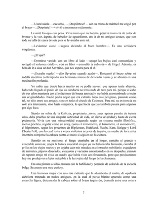 —Usted sueña —exclamó—. ¡Despiértese! —con su mano de mármol me cogió por
el brazo—. ¡Despierte! —volvió a murmurar rudamente.
       Levanté los ojos con pena. Vi la mano que me tocaba, pero la mano era de color de
bronce y la voz, áspera, de bebedor de aguardiente, era la de mi antiguo cosaco, que con
toda su talla de cerca de seis pies se levantaba ante mí.
      —Levántese usted —seguía diciendo el buen hombre—. Es una verdadera
vergüenza.
       —¿El qué?
       —Dormirse vestido con un libro al lado —apagó las bujías casi consumidas y
recogió el volumen caído—, con un libro —consultó la cubierta— de Hegel. Además, es
hora de ir a casa de don Severino, que nos espera para el té.
        —¡Extraño sueño! —dijo Severino cuando acabé—. Descansó el brazo sobre mi
rodilla mientras contemplaba sus hermosas manos de delicadas venas y se abismó en una
meditación profunda.
        Yo sabía que desde hacía mucho no se podía mover, que apenas tenía alientos,
habiendo llegado al punto de que su conducta no tenía nada de raro para mí, porque al cabo
de tres años mantenía con él relaciones de buena amistad y me había acostumbrado a todas
sus originalidades. Nadie podía negar que era extraño, loco casi peligroso, pasando como
tal, no sólo entre sus amigos, sino en todo el círculo de Colomea. Para mí, su existencia no
sólo era interesante, sino hasta simpática, lo que hacía que yo también pasara para algunos
por algo loco.
        Siendo un señor de la Galitzia, propietario, joven, pues apenas pasaba de treinta
años, daba pruebas de una singular sobriedad de vida, de cierta severidad y hasta de cierta
pedantería. Vivía con una minuciosidad exagerada según un sistema medio filosófico,
medio práctico, regular como un reloj, como el termómetro, el barómetro, el anemómetro,
el higrómetro, según los preceptos de Hipócrates, Hufeland, Platón, Kant, Knigge y Lord
Chesterfield, con lo cual tenía a veces violentos accesos de ímpetu, en medio de los cuales
intentaba romperse la cabeza contra el muro si alguien no lo evitara.
        Sumido en su mutismo, el fuego crepitaba en el hogar, cantaba el grande y
venerable samovar, crujía la butaca ancestral en que yo me balanceaba fumando, cantaba el
grillo en los viejos muros y yo dejaba caer mis miradas en el extraño mobiliario: esqueletos
de animales, pájaros disecados, escayolas y vaciados amontonados en su despacho, cuando
de repente atrajo mi vista un cuadro que había visto con frecuencia, pero que precisamente
hoy me produjo un efecto indecible a la luz rojiza del fuego de la chimenea.
        Era una pintura al óleo, tratada con la habilidad y potencia de colorido de la escuela
belga. Su asunto era muy curioso.
       Una hermosa mujer con una risa radiante que la alumbraba el rostro, de opulenta
cabellera trenzada en nudos antiguos, en la cual el polvo blanco aparecía como una
escarcha ligera, descansaba la cabeza sobre el brazo izquierdo, desnuda entre una oscura


                                                  7
 