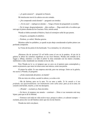 —¿A quién anuncio? —pregunté en francés.
       Mi interlocutor movió la cabeza con aire cortado.
       —¿No comprende usted alemán? —preguntó con timidez.
       — ¡Ya lo creo! —repliqué en alemán—. Tengo el honor de preguntarle su nombre.
       —No le tengo, desgraciadamente —dijo confuso—. Diga usted sólo a la señora que
está aquí el pintor alemán de los Cascinos. Pero, mírela usted.
       Wanda se había asomado al balcón y hacía al extranjero señal de que pasara.
       —Gregorio, acompaña al caballero.
       —Perdone, yo subiré. Muchas gracias.
       Mientras subía los peldaños, yo quedé en pie abajo considerando al pobre pintor con
profunda compasión.
       La Venus de las pieles le ha hechizado. Va a retratarla y le volverá loco.


        ¡Hermoso día de invierno! El sol brilla como el oro en la pradera. Al pie de la
galería se abren las camelias orgullosas en sus ricos botones. Wanda está sentada en la
loggia y dibuja, mientras a su lado el pintor la mira extasiado con las manos cruzadas,
indiferente a todo, hundiendo sus miradas en las de ella.
        Pero Wanda no le ve, ni tampoco que yo cavo en el parterre para contemplarla y
sentir su presencia, que mece mi alma como una música, como una poesía.
      El pintor ha salido. Es una empresa atrevida, pero me arriesgo. Entro en la galería,
me acerco a Wanda y la pregunto:
       —¿Estás enamorada del pintor, mi dueña?
       Ella me mira sin cólera, sacude la cabeza y se echa a reír.
       —Me da lástima, pero no le amo. Yo no amo a nadie. Te he amado a ti tan
profunda, tan apasionadamente, tan íntimamente como sabía amar, pero ya no te amo; mi
corazón está herido, muerto, y esto me desespera.
       —¡Wanda! —exclamé yo, lleno de dolor.
        —En breve, tú tampoco me amarás —continuó—. Dime si ese momento está muy
lejano, para que te dé la libertad.
      —Entonces seré toda mi vida esclavo tuyo, porque te adoro y te adoraré siempre —
exclamé, presa otra vez del fanático amor que me era tan funesto.
       Wanda me miró con placer.




                                                 70
 
