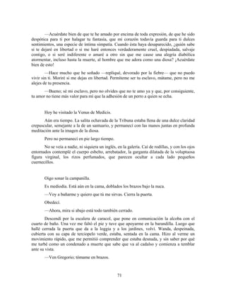 —Acuérdate bien de que te he amado por encima de toda expresión, de que he sido
despótica para ti por halagar tu fantasía, que mi corazón todavía guarda para ti dulces
sentimientos, una especie de íntima simpatía. Cuando ésta haya desaparecido, ¿quién sabe
si te dejaré en libertad o si me haré entonces verdaderamente cruel, despiadada, salvaje
contigo, o si seré indiferente o amaré a otro sin que me cause una alegría diabólica
atormentar, incluso hasta la muerte, al hombre que me adora como una diosa? ¡Acuérdate
bien de esto!
        —Hace mucho que he soñado —repliqué, devorado por la fiebre— que no puedo
vivir sin ti. Moriré si me dejas en libertad. Permíteme ser tu esclavo, mátame, pero no me
alejes de tu presencia.
       —Bueno; sé mi esclavo, pero no olvides que no te amo ya y que, por consiguiente,
tu amor no tiene más valor para mí que la adhesión de un perro a quien se echa.


       Hoy he visitado la Venus de Medícis.
       Aún era tiempo. La salita ochavada de la Tribuna estaba llena de una dulce claridad
crepuscular, semejante a la de un santuario, y permanecí con las manos juntas en profunda
meditación ante la imagen de la diosa.
       Pero no permanecí en pie largo tiempo.
       No se veía a nadie, ni siquiera un inglés, en la galería. Caí de rodillas, y con los ojos
entornados contemplé el cuerpo esbelto, arrebatador, la garganta dilatada de la voluptuosa
figura virginal, los rizos perfumados, que parecen ocultar a cada lado pequeños
cuernecillos.


       Oigo sonar la campanilla.
       Es mediodía. Está aún en la cama, doblados los brazos bajo la nuca.
       —Voy a bañarme y quiero que tú me sirvas. Cierra la puerta.
       Obedecí.
       —Ahora, mira si abajo está todo también cerrado.
        Descendí por la escalera de caracol, que pone en comunicación la alcoba con el
cuarto de baño. Una vez me faltó el pie y tuve que apoyarme en la barandilla. Luego que
hallé cerrada la puerta que da a la loggia y a los jardines, volví. Wanda, despeinada,
cubierta con su capa de terciopelo verde, estaba, sentada en la cama. Hizo al verme un
movimiento rápido, que me permitió comprender que estaba desnuda, y sin saber por qué
me turbé como un condenado a muerte que sabe que va al cadalso y comienza a temblar
ante su vista.
       —Ven Gregorio; tómame en brazos.



                                                  71
 