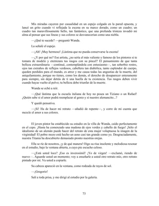 Mis miradas cayeron por casualidad en un espejo colgado en la pared opuesta, y
lancé un grito cuando vi reflejada la escena en su marco dorado, como un cuadro; un
cuadro tan maravillosamente bello, tan fantástico, que una profunda tristeza invadió mi
alma al pensar que sus líneas y sus colores se desvanecerían como una niebla.
       —¿Qué te sucede? —preguntó Wanda.
       La señalé el espejo.
       —¡Ah! ¡Muy hermoso! ¡Lástima que no pueda conservarse la escena!
       —¿Y por qué no? Ese artista, ¿no sería el más valiente y famoso de los pintores si te
tomara de modelo y eternizara tus rasgos con su pincel? El pensamiento de que tanta
belleza extraordinaria —continué, contemplándola con entusiasmo—, tan soberbio rostro,
ojos tan extraños de reflejos verdosos, cabellera tan diabólica, tanto esplendor de cuerpo,
queden perdidos para el mundo, es atroz y me causa todas las angustias de la muerte, del
aniquilamiento, porque no tienes, como los demás, el derecho de desaparecer enteramente
para siempre, sin dejar detrás de ti una huella de tu existencia. Tus rasgos deben vivir
cuando hayas vuelto al polvo; tu belleza debe triunfar de la muerte.
       Wanda se echó a reír.
      —¡Qué lástima que la escuela italiana de hoy no posea un Tiziano o un Rafael!
¿Quién sabe si el amor podrá reemplazar al genio y si nuestro alemancito...?
       Y quedó pensativa.
       —¡Sí! Ha de hacer mi retrato —añadió de repente—, y corre de mi cuenta que
mezcle el amor a sus colores.


        El joven pintor ha establecido su estudio en la villa de Wanda, caído perfectamente
en el cepo. ¡Hasta ha comenzado una madona de ojos verdes y cabello de fuego! ¡Sólo el
idealismo de un alemán puede hacer del retrato de esta mujer voluptuosa la imagen de la
virginidad! El pobre mozo está hecho un asno casi tan grande como yo. Desgraciadamente,
nuestra Titania ha descubierto demasiado pronto nuestras orejas.
        Ella se ríe de nosotros, ¡y de qué manera! Oigo su risa insolente y melodiosa resonar
en el estudio, bajo la ventana abierta, a cuyo pie escucho celoso.
       —¿Está usted loco? ¡Eso es inverosímil! ¡Yo de virgen! —exclamó, riendo de
nuevo—. Aguarde usted un momento; voy a enseñarle a usted otro retrato mío, otro retrato
pintado por mí. Va usted a copiarle.
       Su cabeza apareció en la ventana, como rodeada de rayos de sol.
       —¡Gregorio!
       Salí a toda prisa, y me dirigí al estudio por la galería.




                                                   73
 