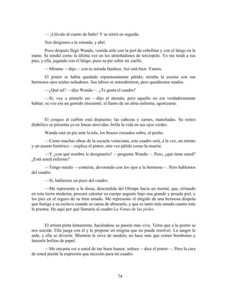— ¡Llévale al cuarto de baño! Y se retiró en seguida.
       Nos dirigimos a la rotonda, y abrí.
        Poco después llegó Wanda, vestida sólo con la piel de cebellina y con el látigo en la
mano. Se tendió como la última vez en los almohadones de terciopelo. Yo me tendí a sus
pies, y ella, jugando con el látigo, puso su pie sobre mi cuello.
       —Mírame —dijo— con tu mirada fanática. Así está bien. Vamos.
      El pintor se había quedado espantosamente pálido; miraba la escena con sus
hermosos ojos azules soñadores. Sus labios se entreabrieron, pero quedáronse mudos.
       —¿Qué tal? —dijo Wanda—. ¿Te gusta el cuadro?
        —Sí, voy a pintarle así —dijo el alemán; pero aquello no era verdaderamente
hablar; su voz era un gemido elocuente, el llanto de un alma enferma, agonizante.


       El croquis al carbón está dispuesto; las cabezas y carnes, manchadas. Su rostro
diabólico se presenta ya en líneas atrevidas; brilla la vida en sus ojos verdes.
       Wanda está en pie ante la tela, los brazos cruzados sobre, el pecho.
       —Como muchas obras de la escuela veneciana, este cuadro será, a la vez, un retrato
y un asunto histórico —explica el pintor, otra vez pálido como la muerte.
       —Y ¿con qué nombre le designaréis? —pregunta Wanda—. Pero, ¿qué tiene usted?
¿Está usted enfermo?
       —Tengo miedo —contesta, devorando con los ojos a la hermosa—. Pero hablemos
del cuadro.
       —Sí, hablemos un poco del cuadro.
        —Me represento a la diosa, descendida del Olimpo hacia un mortal, que, tiritando
en esta tierra moderna, procura calentar su cuerpo augusto bajo una grande y pesada piel, y
los pies en el regazo de su bien amado. Me represento el elegido de una hermosa déspota
que fustiga a su esclavo cuando se cansa de abrazarle, y que es tanto más amada cuanto más
le pisotea. He aquí por qué llamaría al cuadro La Venus de las pieles.


        El artista pinta lentamente, haciéndose su pasión más viva. Temo que a la postre se
nos suicide. Ella juega con él y le propone un enigma que no puede resolver. La sangre le
arde, y ella se divierte. Mientras le sirve de modelo, no hace más que comer bombones y
lanzarle bolitas de papel.
       —Me encanta ver a usted de tan buen humor, señora —dice el pintor—. Pero la cara
de usted pierde la expresión que necesito para mi cuadro.




                                                74
 