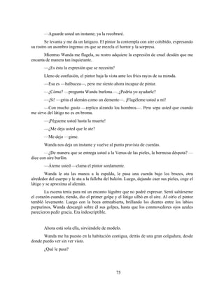—Aguarde usted un instante; ya la recobraré.
        Se levanta y me da un latigazo. El pintor la contempla con aire cohibido, expresando
su rostro un asombro ingenuo en que se mezcla el horror y la sorpresa.
       Mientras Wanda me flagela, su rostro adquiere la expresión de cruel desdén que me
encanta de manera tan inquietante.
       —¿Es ésta la expresión que se necesita?
       Lleno de confusión, el pintor baja la vista ante los fríos rayos de su mirada.
       —Esa es —balbucea—, pero me siento ahora incapaz de pintar.
       —¿Cómo? —pregunta Wanda burlona—. ¿Podría yo ayudarle?
       —¡Sí! —grita el alemán como un demente—. ¡Flagéleme usted a mí!
       —Con mucho gusto —replica alzando los hombros—. Pero sepa usted que cuando
me sirvo del látigo no es en broma.
       —¡Pégueme usted hasta la muerte!
       —¿Me deja usted que le ate?
       —Me dejo —gime.
       Wanda nos deja un instante y vuelve al punto provista de cuerdas.
       —¿De manera que se entrega usted a la Venus de las pieles, la hermosa déspota? —
dice con aire burlón.
       —Áteme usted —clama el pintor sordamente.
        Wanda le ata las manos a la espalda, le pasa una cuerda bajo los brazos, otra
alrededor del cuerpo y le ata a la falleba del balcón. Luego, dejando caer sus pieles, coge el
látigo y se aproxima al alemán.
       La escena tenía para mí un encanto lúgubre que no podré expresar. Sentí saltárseme
el corazón cuando, riendo, dio el primer golpe y el látigo silbó en el aire. Al oírlo el pintor
tembló levemente. Luego con la boca entreabierta, brillando los dientes entre los labios
purpurinos, Wanda descargó sobre él sus golpes, hasta que los conmovedores ojos azules
parecieron pedir gracia. Era indescriptible.


       Ahora está sola ella, sirviéndole de modelo.
       Wanda me ha puesto en la habitación contigua, detrás de una gran colgadura, desde
donde puedo ver sin ver visto.
       ¿Qué le pasa?




                                                  75
 