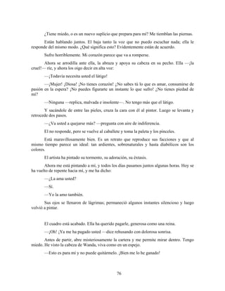 ¿Tiene miedo, o es un nuevo suplicio que prepara para mí? Me tiemblan las piernas.
       Están hablando juntos. El baja tanto la voz que no puedo escuchar nada; ella le
responde del mismo modo. ¿Qué significa esto? Evidentemente están de acuerdo.
       Sufro horriblemente. Mi corazón parece que va a romperse.
       Ahora se arrodilla ante ella, la abraza y apoya su cabeza en su pecho. Ella —¡la
cruel!— ríe, y ahora los oigo decir en alta voz:
       —¡Todavía necesita usted el látigo!
       —¡Mujer! ¡Diosa! ¡No tienes corazón! ¿No sabes tú lo que es amar, consumirse de
pasión en la espera? ¡No puedes figurarte un instante lo que sufro! ¿No tienes piedad de
mí?
       —Ninguna —replica, malvada e insolente—. No tengo más que el látigo.
       Y sacándole de entre las pieles, cruza la cara con él al pintor. Luego se levanta y
retrocede dos pasos.
       —¿Va usted a quejarse más? —pregunta con aire de indiferencia.
       El no responde, pero se vuelve al caballete y toma la paleta y los pinceles.
       Está maravillosamente bien. Es un retrato que reproduce sus facciones y que al
mismo tiempo parece un ideal: tan ardientes, sobrenaturales y hasta diabólicos son los
colores.
       El artista ha pintado su tormento, su adoración, su éxtasis.
       Ahora me está pintando a mí, y todos los días pasamos juntos algunas horas. Hoy se
ha vuelto de repente hacia mí, y me ha dicho:
       —¿La ama usted?
       —Sí.
       —Yo la amo también.
       Sus ojos se llenaron de lágrimas; permaneció algunos instantes silencioso y luego
volvió a pintar.


       El cuadro está acabado. Ella ha querido pagarle, generosa como una reina.
       —¡Oh! ¡Ya me ha pagado usted —dice rehusando con dolorosa sonrisa.
       Antes de partir, abre misteriosamente la cartera y me permite mirar dentro. Tengo
miedo. He visto la cabeza de Wanda, viva como en un espejo.
       —Esto es para mí y no puede quitármelo. ¡Bien me lo he ganado!



                                                 76
 