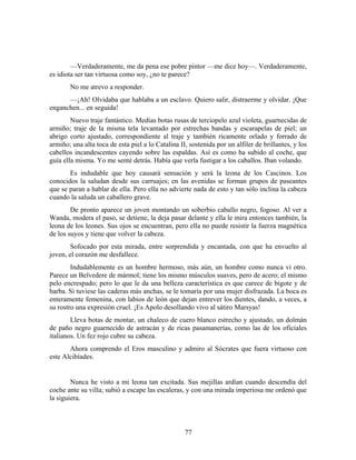 —Verdaderamente, me da pena ese pobre pintor —me dice hoy—. Verdaderamente,
es idiota ser tan virtuosa como soy, ¿no te parece?
       No me atrevo a responder.
      —¡Ah! Olvidaba que hablaba a un esclavo. Quiero salir, distraerme y olvidar. ¡Que
enganchen... en seguida!
        Nuevo traje fantástico. Medias botas rusas de terciopelo azul violeta, guarnecidas de
armiño; traje de la misma tela levantado por estrechas bandas y escarapelas de piel; un
abrigo corto ajustado, correspondiente al traje y también ricamente orlado y forrado de
armiño; una alta toca de esta piel a lo Catalina II, sostenida por un alfiler de brillantes, y los
cabellos incandescentes cayendo sobre las espaldas. Así es como ha subido al coche, que
guía ella misma. Yo me senté detrás. Había que verla fustigar a los caballos. Iban volando.
       Es indudable que hoy causará sensación y será la leona de los Cascinos. Los
conocidos la saludan desde sus carruajes; en las avenidas se forman grupos de paseantes
que se paran a hablar de ella. Pero ella no advierte nada de esto y tan sólo inclina la cabeza
cuando la saluda un caballero grave.
        De pronto aparece un joven montando un soberbio caballo negro, fogoso. Al ver a
Wanda, modera el paso, se detiene, la deja pasar delante y ella le mira entonces también, la
leona de los leones. Sus ojos se encuentran, pero ella no puede resistir la fuerza magnética
de los suyos y tiene que volver la cabeza.
        Sofocado por esta mirada, entre sorprendida y encantada, con que ha envuelto al
joven, el corazón me desfallece.
        Indudablemente es un hombre hermoso, más aún, un hombre como nunca vi otro.
Parece un Belvedere de mármol; tiene los mismo músculos suaves, pero de acero; el mismo
pelo encrespado; pero lo que le da una belleza característica es que carece de bigote y de
barba. Si tuviese las caderas más anchas, se le tomaría por una mujer disfrazada. La boca es
enteramente femenina, con labios de león que dejan entrever los dientes, dando, a veces, a
su rostro una expresión cruel. ¡Es Apolo desollando vivo al sátiro Marsyas!
        Lleva botas de montar, un chaleco de cuero blanco estrecho y ajustado, un dolmán
de paño negro guarnecido de astracán y de ricas pasamanerías, como las de los oficiales
italianos. Un fez rojo cubre su cabeza.
       Ahora comprendo el Eros masculino y admiro al Sócrates que fuera virtuoso con
este Alcibíades.


        Nunca he visto a mi leona tan excitada. Sus mejillas ardían cuando descendía del
coche ante su villa; subió a escape las escaleras, y con una mirada imperiosa me ordenó que
la siguiera.



                                                   77
 