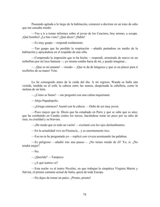 Paseando agitada a lo largo de la habitación, comenzó a decirme en un tono de odio
que me causaba miedo:
      —Vas a ir a tomar informes sobre el joven de los Cascinos, hoy mismo, a escape.
¡Qué hombre! ¿Le has visto? ¿Qué dices? ¡Habla!
       —Es muy guapo —respondí sordamente.
       —Tan guapo que he perdido la respiración —añadió parándose en medio de la
habitación y apoyándose en el respaldo de una silla.
        —Comprendo la impresión que te ha hecho —respondí, arrastrado de nuevo en un
torbellino por mi loca fantasía—; yo mismo estaba fuera de mí, y puedo imaginar...
        — ¡Que es mi amante! —riendo— ¡Que te da de latigazos y que es un placer para ti
recibirlos de su mano! Vete.


       Lo he conseguido antes de la caída del día. A mi regreso, Wanda se halla aún
vestida, tendida en el sofá, la cabeza entre las manos, despeinada la cabellera, como la
melena de un león.
       —¿Cómo se llama? —me preguntó con una calma inquietante.
       —Alejo Papadopolis.
       —¿Griego entonces? Asentí con la cabeza. —Debe de ser muy joven.
        —Poco mayor que tú. Dicen que ha estudiado en París y que se sabe que es ateo;
que ha combatido en Candía contra los turcos, haciéndose notar no poco por su odio de
raza, su crueldad y su bravura.
       —¡De modo que es todo un varón! —exclamó con los ojos deslumbrantes.
       —En la actualidad vive en Florencia... y es enormemente rico.
       —Eso no te he preguntado yo —replicó con viveza acentuando las palabras.
       —Es peligroso —añadió tras una pausa—. ¿No tienes miedo de él? Yo, sí. ¿No
tendrá mujer?
       —No.
       —¿Querida? —Tampoco.
       —¿A qué teatros va?
       —Esta noche va al teatro Nicolini, en que trabajan la simpática Virginia Marini y
Salvini, el primer cantante actual de Italia, quizá de toda Europa.
       —No dejes de tomar un palco. ¡Pronto, pronto!




                                               78
 