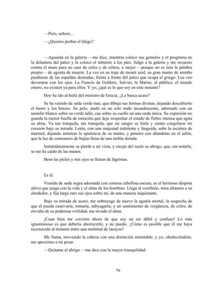 —Pero, señora...
       —¿Quieres probar el látigo?


        —Aguarda en la galería —me dice, mientras coloco sus gemelos y el programa en
la delantera del palco y la coloco el taburete a los pies. Salgo a la galería y me recuesto
contra el muro para no caer de celos y de cólera, o mejor —porque no es ésta la palabra
propia— de agonía de muerte. La veo en su traje de moaré azul, su gran manto de armiño
pendiente de las espaldas desnudas, frente a frente del palco que ocupa el griego. Los veo
devorarse con los ojos. La Pamela de Goldoni, Salvini, la Marini, el público, el mundo
entero, no existen ya para ellos. Y yo, ¿qué es lo que soy en este instante?
       Hoy ha ido al baile del ministro de Grecia. ¿Le busca acaso?
        Se ha vestido de seda verde mar, que dibuja sus formas divinas, dejando descubierto
el busto y los brazos. Su pelo, atado en un solo nudo incandescente, adornado con un
nenúfar blanco sobre su verde tallo, cae sobre su cuello en una onda única. Su expresión no
guarda la menor huella de emoción que deje sospechar el estado de fiebre intensa que agita
su alma. Va tan tranquila, tan tranquila, que mi sangre se hiela y siento congelarse mi
corazón bajo su mirada. Lenta, con una majestad indolente y lánguida, sube la escalera de
mármol, dejando arrastrar la opulencia de su manto, y penetra con abandono en el salón,
que la luz de centenares de bujías llena de una niebla dorada.
       Instantáneamente se pierde a mi vista, y recojo del suelo su abrigo, que, sin notarlo,
se me ha caído de las manos.
       Beso las pieles y mis ojos se llenan de lágrimas.


       Es él.
        Vestido de seda negra adornada con costosa cebellina oscura, es el hermoso déspota
altivo que juega con la vida y el alma de los hombres. Llega al vestíbulo, mira altanero a su
alrededor, y fija largo rato sus ojos sobre mí, de una manera inquietante.
       Bajo su mirada de acero, me sobrecoge de nuevo la agonía mortal, la sospecha de
que él pueda cautivarla, tomarla, subyugarla; y un sentimiento de vergüenza, de celos, de
envidia de su poderosa virilidad, me invade el alma.
       ¡Cuan bien me cercioro ahora de que soy un ser débil y confuso! Lo más
ignominioso es que debería aborrecerle, y no puedo. ¿Cómo es posible que él me haya
reconocido al instante entre una multitud de lacayos?
      Me llama, moviendo la cabeza con una distinción inimitable; y yo, obedeciéndole,
me aproximo a mi pesar.
       —Quítame el abrigo —me dice con la mayor tranquilidad.



                                                79
 