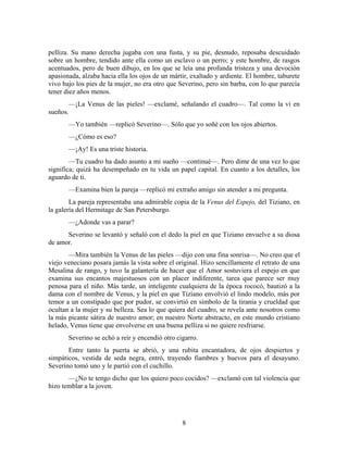 pelliza. Su mano derecha jugaba con una fusta, y su pie, desnudo, reposaba descuidado
sobre un hombre, tendido ante ella como un esclavo o un perro; y este hombre, de rasgos
acentuados, pero de buen dibujo, en los que se leía una profunda tristeza y una devoción
apasionada, alzaba hacia ella los ojos de un mártir, exaltado y ardiente. El hombre, taburete
vivo bajo los pies de la mujer, no era otro que Severino, pero sin barba, con lo que parecía
tener diez años menos.
       —¡La Venus de las pieles! —exclamé, señalando el cuadro—. Tal como la vi en
sueños.
       —Yo también —replicó Severino—. Sólo que yo soñé con los ojos abiertos.
       —¿Cómo es eso?
       —¡Ay! Es una triste historia.
        —Tu cuadro ha dado asunto a mi sueño —continué—. Pero dime de una vez lo que
significa; quizá ha desempeñado en tu vida un papel capital. En cuanto a los detalles, los
aguardo de ti.
       —Examina bien la pareja —replicó mi extraño amigo sin atender a mi pregunta.
        La pareja representaba una admirable copia de la Venus del Espejo, del Tiziano, en
la galería del Hermitage de San Petersburgo.
       —¿Adonde vas a parar?
      Severino se levantó y señaló con el dedo la piel en que Tiziano envuelve a su diosa
de amor.
       —Mira también la Venus de las pieles —dijo con una fina sonrisa—. No creo que el
viejo veneciano posara jamás la vista sobre el original. Hizo sencillamente el retrato de una
Mesalina de rango, y tuvo la galantería de hacer que el Amor sostuviera el espejo en que
examina sus encantos majestuosos con un placer indiferente, tarea que parece ser muy
penosa para el niño. Más tarde, un inteligente cualquiera de la época rococó, bautizó a la
dama con el nombre de Venus, y la piel en que Tiziano envolvió el lindo modelo, más por
temor a un constipado que por pudor, se convirtió en símbolo de la tiranía y crueldad que
ocultan a la mujer y su belleza. Sea lo que quiera del cuadro, se revela ante nosotros como
la más picante sátira de nuestro amor; en nuestro Norte abstracto, en este mundo cristiano
helado, Venus tiene que envolverse en una buena pelliza si no quiere resfriarse.
       Severino se echó a reír y encendió otro cigarro.
       Entre tanto la puerta se abrió, y una rubita encantadora, de ojos despiertos y
simpáticos, vestida de seda negra, entró, trayendo fiambres y huevos para el desayuno.
Severino tomó uno y le partió con el cuchillo.
       —¿No te tengo dicho que los quiero poco cocidos? —exclamó con tal violencia que
hizo temblar a la joven.




                                                 8
 