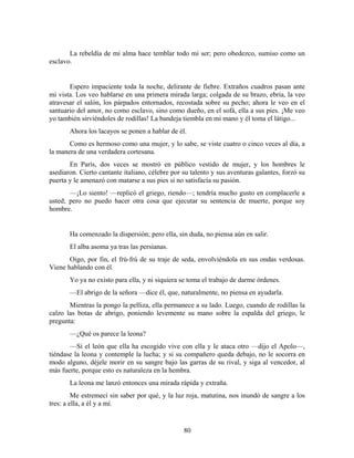 La rebeldía de mi alma hace temblar todo mi ser; pero obedezco, sumiso como un
esclavo.


       Espero impaciente toda la noche, delirante de fiebre. Extraños cuadros pasan ante
mi vista. Los veo hablarse en una primera mirada larga; colgada de su brazo, ebria, la veo
atravesar el salón, los párpados entornados, recostada sobre su pecho; ahora le veo en el
santuario del amor, no como esclavo, sino como dueño, en el sofá, ella a sus pies. ¡Me veo
yo también sirviéndoles de rodillas! La bandeja tiembla en mi mano y él toma el látigo...
       Ahora los lacayos se ponen a hablar de él.
       Como es hermoso como una mujer, y lo sabe, se viste cuatro o cinco veces al día, a
la manera de una verdadera cortesana.
       En París, dos veces se mostró en público vestido de mujer, y los hombres le
asediaron. Cierto cantante italiano, célebre por su talento y sus aventuras galantes, forzó su
puerta y le amenazó con matarse a sus pies si no satisfacía su pasión.
       —¡Lo siento! —replicó el griego, riendo—; tendría mucho gusto en complacerle a
usted; pero no puedo hacer otra cosa que ejecutar su sentencia de muerte, porque soy
hombre.


       Ha comenzado la dispersión; pero ella, sin duda, no piensa aún en salir.
       El alba asoma ya tras las persianas.
       Oigo, por fin, el frú-frú de su traje de seda, envolviéndola en sus ondas verdosas.
Viene hablando con él.
       Yo ya no existo para ella, y ni siquiera se toma el trabajo de darme órdenes.
       —El abrigo de la señora —dice él, que, naturalmente, no piensa en ayudarla.
       Mientras la pongo la pelliza, ella permanece a su lado. Luego, cuando de rodillas la
calzo las botas de abrigo, poniendo levemente su mano sobre la espalda del griego, le
pregunta:
       —¿Qué os parece la leona?
       —Si el león que ella ha escogido vive con ella y le ataca otro —dijo el Apolo—,
tiéndase la leona y contemple la lucha; y si su compañero queda debajo, no le socorra en
modo alguno, déjele morir en su sangre bajo las garras de su rival, y siga al vencedor, al
más fuerte, porque esto es naturaleza en la hembra.
       La leona me lanzó entonces una mirada rápida y extraña.
         Me estremecí sin saber por qué, y la luz roja, matutina, nos inundó de sangre a los
tres: a ella, a él y a mí.


                                                 80
 
