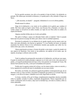 No ha querido acostarse; tan sólo se ha quitado el traje de baile y ha deshecho su
peinado. Me ordena que encienda la chimenea y se queda junto a ella, mirando el fuego con
fijeza.
       —¿Me necesitas, mi dueña? —pregunté, faltándome la voz en la última palabra.
       Wanda meneó la cabeza.
        Salgo de la habitación y me siento en los peldaños de la galería que conduce al
jardín. Del Amo sopla un ligero viento Norte, una frescura fría y húmeda; a lo lejos, las
verdes colinas se envuelven en nubes rosadas; un vapor de oro flota sobre la ciudad y la
cúpula del Duomo.
       Algunas estrellas brillan aún en el cielo azul pálido.
       Me quito el abrigo y apoyo mi abrasada frente sobre el mármol. Todo lo pasado
hasta aquí me parecía un juego de niños; pero ahora viene la realidad espantosa.
        Presiento la catástrofe, la veo delante de mí, puedo cogerla con las manos; pero me
falta valor para afrontarla, mis fuerzas se agotaron. Y si soy hombre de honor, no pueden
asustarme los dolores físicos ni los sufrimientos morales que puedan caer sobre mí, los
malos tratos que, acaso, me amenazan.
       Ahora experimento un temor: el temor de perder a esta mujer, a quien he amado con
una especie de fanatismo. Este temor es tan poderoso, me aplasta de tal modo, que, de
repente, me pongo a sollozar como un niño.


        Toda la mañana ha permanecido encerrada en la habitación, servida por una negra.
Cuando la estrella de la tarde principia a aparecer en el cielo azul, la he visto atravesar el
jardín, y al seguirla prudentemente de lejos, la he visto penetrar en el templo de Venus. Me
deslicé furtivamente tras ella, y miré por la hendidura de la puerta.
        Estaba ante la augusta estatua de la diosa, con las manos juntas, como en oración, y
la luz sagrada de la estrella del amor la alumbraba con sus rayos azules.
        De noche, en el lecho, me sofocan la agonía de perderla, la desesperación que, de un
libertino como yo, hace un héroe. Enciendo fe lamparilla que pende en el corredor bajo una
imagen, y con ella en la mano, velándola con la otra, llego hasta su alcoba.
        La leona, vencida, al fin, por la fatiga, completamente aniquilada, duerme extendida
sobre la espalda; cerrados lo puños, respirando desigualmente. Parece angustiada por un
sueño. Lentamente retiro la mano y dejo caer la claridad roja, con toda su crudeza, sobre su
rostro admirable.
       ¡No se despierta!




                                                 81
 
