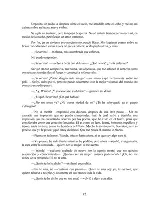 Deposito sin ruido la lámpara sobre el suelo, me arrodillo ante el lecho y reclino mi
cabeza sobre su brazo, suave y tibio.
      Se agita un instante, pero tampoco despierta. No sé cuánto tiempo permanecí así, en
medio de la noche, petrificado de atroz tormento.
       Por fin, en un violento estremecimiento, puedo llorar. Mis lágrimas corren sobre su
brazo. Se estremece varias veces de pies a cabeza; se despierta al fin, y mira.
       —¡Severino! —exclama, más asombrada que colérica.
       No puedo responder.
       —¡Severino! —vuelve a decir con dulzura—. ¿Qué tienes? ¿Estás enfermo?
       Su voz era tan compasiva, tan buena, tan afectuosa, que me arrancó el corazón como
con tenazas enrojecidas al fuego, y comencé a sollozar alto.
      —¡Severino! ¡Pobre desgraciado amigo! —su mano cayó tiernamente sobre mi
pelo—. Sufro, sufro por ti, pero no puedo socorrerte; con la mejor voluntad del mundo, no
conozco remedio para ti.
       —¡Ay, Wanda! ¿Y es eso como es debido? —gemí en mi dolor.
       —¿El qué, Severino? ¿De qué hablas?
       —¿No me amas ya? ¿No tienes piedad de mí? ¿Te ha subyugado ya el guapo
extranjero?
        —No sé mentir —respondió con dulzura, después de una leve pausa—. Me ha
causado una impresión que no puedo comprender, bajo la cual sufro y tiemblo; una
impresión que he encontrado descrita por los poetas, que he visto en el teatro, pero que
consideraba como una creación fantástica. El es como un león, fuerte, hermoso, orgulloso y
tierno; nada bárbaro, como los hombres del Norte. Mucho lo siento por ti, Severino, pero es
preciso que yo le posea; ¿qué estoy diciendo? Que me posea él cuando le plazca.
       —Piensa en tu honor, Wanda, intacto hasta ahora, si es que soy algo para ti.
        —Yo pienso; he sido fuerte mientras he podido; pero ahora —ocultó, avergonzada,
la cara entre la almohada— quiero ser su mujer, si me acepta.
        —¡Wanda! —exclamé asaltado de nuevo por la agonía mortal que me quitaba
respiración y conocimiento—. ¡Quieres ser su mujer, quieres pertenecerle! ¡Oh, no me
eches de tu presencia! El no te ama.
       —¿Quién te lo ha dicho? —exclamó encendida.
       —No te ama, no —continué con pasión—. Quien te ama soy yo, tu esclavo, que
quiere echarse a tus pies y sostenerte en sus brazos toda la vida.
       —¿Quién te ha dicho que no me ama? —volvió a decir con afán.




                                                82
 