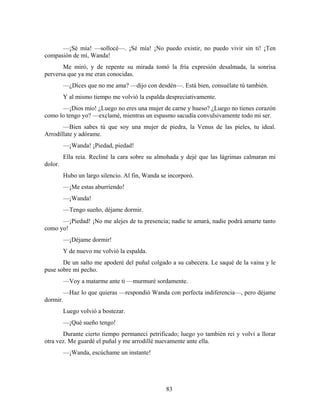 —¡Sé mía! —sollocé—. ¡Sé mía! ¡No puedo existir, no puedo vivir sin ti! ¡Ten
compasión de mí, Wanda!
       Me miró, y de repente su mirada tomó la fría expresión desalmada, la sonrisa
perversa que ya me eran conocidas.
         —¿Dices que no me ama? —dijo con desdén—. Está bien, consuélate tú también.
         Y al mismo tiempo me volvió la espalda despreciativamente.
      —¡Dios mío! ¿Luego no eres una mujer de carne y hueso? ¿Luego no tienes corazón
como lo tengo yo? —exclamé, mientras un espasmo sacudía convulsivamente todo mi ser.
       —Bien sabes tú que soy una mujer de piedra, la Venus de las pieles, tu ideal.
Arrodíllate y adórame.
         —¡Wanda! ¡Piedad, piedad!
         Ella reía. Recliné la cara sobre su almohada y dejé que las lágrimas calmaran mi
dolor.
         Hubo un largo silencio. Al fin, Wanda se incorporó.
         —¡Me estas aburriendo!
         —¡Wanda!
         —Tengo sueño, déjame dormir.
      —¡Piedad! ¡No me alejes de tu presencia; nadie te amará, nadie podrá amarte tanto
como yo!
         —¡Déjame dormir!
         Y de nuevo me volvió la espalda.
       De un salto me apoderé del puñal colgado a su cabecera. Le saqué de la vaina y le
puse sobre mi pecho.
         —Voy a matarme ante ti —murmuré sordamente.
       —Haz lo que quieras —respondió Wanda con perfecta indiferencia—, pero déjame
dormir.
         Luego volvió a bostezar.
         —¡Qué sueño tengo!
       Durante cierto tiempo permanecí petrificado; luego yo también reí y volví a llorar
otra vez. Me guardé el puñal y me arrodillé nuevamente ante ella.
         —¡Wanda, escúchame un instante!




                                                 83
 