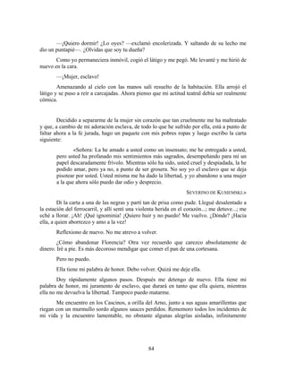 —¡Quiero dormir! ¿Lo oyes? —exclamó encolerizada. Y saltando de su lecho me
dio un puntapié—. ¿Olvidas que soy tu dueña?
       Como yo permaneciera inmóvil, cogió el látigo y me pegó. Me levanté y me hirió de
nuevo en la cara.
       —¡Mujer, esclavo!
        Amenazando al cielo con las manos salí resuelto de la habitación. Ella arrojó el
látigo y se puso a reír a carcajadas. Ahora pienso que mi actitud teatral debía ser realmente
cómica.


        Decidido a separarme de la mujer sin corazón que tan cruelmente me ha maltratado
y que, a cambio de mi adoración esclava, de todo lo que he sufrido por ella, está a punto de
faltar ahora a la fe jurada, hago un paquete con mis pobres ropas y luego escribo la carta
siguiente:
               «Señora: La he amado a usted como un insensato; me he entregado a usted,
       pero usted ha profanado mis sentimientos más sagrados, desempeñando para mí un
       papel descaradamente frívolo. Mientras sólo ha sido, usted cruel y despiadada, la he
       podido amar, pero ya no, a punto de ser grosera. No soy yo el esclavo que se deja
       pisotear por usted. Usted misma me ha dado la libertad, y yo abandono a una mujer
       a la que ahora sólo puedo dar odio y desprecio.
                                                                    SEVERINO DE KUSIEMSKI.»
         Di la carta a una de las negras y partí tan de prisa como pude. Llegué desalentado a
la estación del ferrocarril, y allí sentí una violenta herida en el corazón...; me detuve...; me
eché a llorar. ¡Ah! ¡Qué ignominia! ¡Quiero huir y no puedo! Me vuelvo. ¿Dónde? ¡Hacia
ella, a quien aborrezco y amo a la vez!
       Reflexiono de nuevo. No me atrevo a volver.
        ¿Cómo abandonar Florencia? Otra vez recuerdo que carezco absolutamente de
dinero. Iré a pie. Es más decoroso mendigar que comer el pan de una cortesana.
       Pero no puedo.
       Ella tiene mi palabra de honor. Debo volver. Quizá me deje ella.
        Doy rápidamente algunos pasos. Después me detengo de nuevo. Ella tiene mi
palabra de honor, mi juramento de esclavo, que durará en tanto que ella quiera, mientras
ella no me devuelva la libertad. Tampoco puedo matarme.
       Me encuentro en los Cascinos, a orilla del Arno, junto a sus aguas amarillentas que
riegan con un murmullo sordo algunos sauces perdidos. Rememoro todos los incidentes de
mi vida y la encuentro lamentable, no obstante algunas alegrías aisladas, infinitamente




                                                  84
 