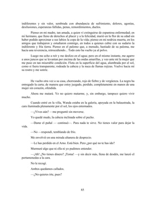 indiferentes y sin valor, sembrada con abundancia de sufrimiento, dolores, agonías,
desilusiones, esperanzas fallidas, penas, remordimientos, duelos.
        Pienso en mi madre, tan amada, a quien vi extinguirse de espantosa enfermedad; en
mi hermano, que lleno de derechos al placer y a la felicidad, murió en la flor de su edad sin
haber podido aproximar a sus labios la copa de la vida; pienso en mi nodriza muerta, en los
amigos que trabajaron y estudiaron conmigo, en todos a quienes cubre con su sudario la
indiferente y fría tierra. Pienso en el palomo que, a menudo, hastiado de su paloma, me
hacía una reverencia, retrocediendo... Todo esto ha vuelto ya al polvo.
        Luego me echo a reír y me deslizo en el agua; pero en el mismo instante, me agarro
a unos juncos que se levantan por encima de las ondas amarillas, y veo ante mí la mujer que
me puso en tan miserable condición. Flota en la superficie del agua, alumbrada por el sol,
como si fuera transparente, rodeada la cabeza y la nuca de llamas rojizas. Vuelve hacia mí
su rostro y me sonríe.


       He vuelto otra vez a su casa, chorreando, rojo de fiebre y de vergüenza. La negra ha
entregado la carta; de manera que estoy juzgado, perdido, completamente en manos de una
mujer sin corazón, ofendida.
      Ahora me matará. Yo no quiero matarme, y, sin embargo, tampoco quiero vivir
mucho.
        Cuando entré en la villa, Wanda estaba en la galería, apoyada en la balaustrada, la
cara iluminada plenamente por el sol, los ojos entornados.
        —¿Vives aún? —me preguntó sin moverse.
        Yo quedé mudo, la cabeza inclinada sobre el pecho.
        —Dame el puñal — continuó—. Para nada te sirve. No tienes valor para dejar la
vida.
        —No —respondí, temblando de frío.
        Me envolvió en una mirada altanera de desprecio.
        —Le has perdido en el Arno. Está bien. Pero ¿por qué no te has ido?
        Murmuré algo que ni ella ni yo pudimos entender.
      —¡Ah! ¿No tienes dinero? ¡Toma! —y sin decir más, llena de desdén, me lanzó el
portamonedas a la cara.
        No le recogí.
        Ambos quedamos callados.
        —¿No quieres irte, pues?




                                                85
 