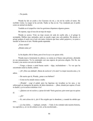 —No puedo.


       Wanda ha ido en coche a los Cascinos sin mí, y sin mí ha vuelto al teatro. Ha
recibido visitas. La negra la ha servido. Nadie se fija en mí. Voy rondando por el jardín
como un animal sin dueño.
          Tendido en el césped he visto los gorriones disputarse algunos granos.
          De repente, oigo el roce de un traje de mujer.
       Wanda se acerca. Viste un traje oscuro de seda de cuello alto, y el griego la
acompaña. Hablan muy animados, pero no puedo coger una sola palabra. De pronto, el
griego golpea el suelo con el pié con tanta violencia que hace saltar guijarros y se pone a
sacudir su fusta en el aire. Wanda queda espantada.
          ¿Tiene miedo?
          ¿Dónde están ya?


          La ha dejado; ella le llama, pero él no la oye o no quiere oírla.
       Wanda mueve tristemente la cabeza y se sienta en el banco más próximo, abstraída
en sus pensamientos. Yo la contemplo con una especie de perversa alegría. Por fin, me
levanto y me acerco con aire de desdén.
       —Vengo a desear a usted buena suerte —digo, inclinándome—. Ya veo que ha
encontrado usted su dueño, señora.
          —¡Sí! ¡Dios sea alabado! ¡Basta de esclavos! ¡Un amo! La mujer necesita amo, y le
adora.
          —De suerte que tú, Wanda, ¿amas a ese bárbaro?
          —Como no he amado nunca a nadie.
       —¡Wanda! —cogí el puñal; pero las lágrimas me invadían ya los ojos, y me
sobrecogió un transporte de pasión, de dulce demencia—. ¡Bien, tómale por esposo; él será
tu dueño y yo tu esclavo mientras viva!
          —¿Quieres ser mi esclavo, a pesar de todo? Sería gracioso; pero temo que no quiera
él.
          —¿Él?
          —Sí, está celoso de ti, ¡de ti! Ha exigido que te abandone, y cuando ha sabido que
eres...
       —¡Le has dicho... —repliqué, cortado. —Todo; le he contado toda nuestra historia,
tus caprichos y, en vez de echarse a reír, se ha encolerizado...


                                                    86
 