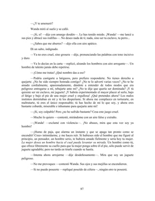 —¿Y te amenazó?
          Wanda miró al suelo y se calló.
        —¡Sí, sí! —dije con amargo desdén—. Le has tenido miedo. ¡Wanda! —me lancé a
sus pies y abracé sus rodillas—. No deseo nada de ti; nada, sino ser tu esclavo, tu perro...
          —¿Sabes que me aburres? —dijo ella con aire apático.
          Di un salto, indignado.
          —Ya no eres cruel, sino grosera —dije, pronunciando las palabras con tono incisivo
y duro.
      —Ya lo decías en la carta —replicó, alzando los hombros con aire arrogante—. Un
hombre de talento jamás debe repetirse.
          —¡Cómo me tratas! ¿Qué nombre das a eso?
        —Podría castigarte a latigazos, pero prefiero responderte. No tienes derecho a
quejarte. ¿No he sido siempre honrada contigo? ¿No te lo advertí varias veces? ¿No te he
amado cordialmente, apasionadamente, dándote a entender de todos modos que era
peligroso entregarse a mí, rebajarte ante mí? ¿No te dije que quería ser dominada? ¡Y tú
quisiste ser mi esclavo, mi juguete! ¡Y habrás experimentado el mayor placer al serlo, bajo
el látigo y bajo el pie de una mujer cruel y orgullosa! ¿Qué pretendes ahora? Los malos
instintos dormitaban en mí y tú los despertaste. Si ahora me complazco en torturarte, en
maltratarte, tú eres el único responsable; tú has hecho de mí lo que soy, y ahora eres
bastante cobarde, miserable e inhumano para quejarte ante mí!
          —¡Sí, soy culpable! Pero ¿no he sufrido bastante? Cesa este juego cruel.
          —Mucho lo quiero —contestó, mirándome con un aire falso y extraño.
      —¡Wanda! —exclamé con violencia—. ¡No abuses, mira que esta vez soy ya
hombre!
       —¡Humo de paja, que alarma un instante y que se apaga tan pronto como se
encendió! Cree» intimidarme, y me haces reír. Si hubieses sido el hombre que me figuré al
principio, un pensador, un hombre serio, te hubiera amado fielmente y sería hoy tu mujer.
La mujer desea un hombre hacia el cual pueda levantar su mirada. Un hombre como tú,
que ofrece libremente su cuello para que la mujer ponga sobre él el pie, sólo puede servir de
juguete agradable; pero no tarda en tirarle cuando se hastía.
       —Intenta ahora arrojarme —dije desdeñosamente—. Mira que soy un juguete
peligroso.
          —No me provoques —contestó Wanda. Sus ojos y sus mejillas se encendieron.
          —Si no puedo poseerte —repliqué poseído de cólera—, ningún otro te poseerá.




                                                  87
 