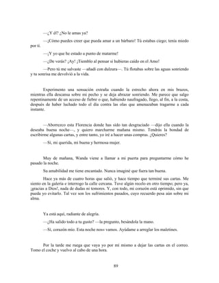 —¿Y él? ¿No le amas ya?
          —¡Cómo puedes creer que pueda amar a un bárbaro! Tú estabas ciego; tenía miedo
por ti.
          —¡Y yo que he estado a punto de matarme!
          —¿De verás? ¡Ay! ¡Tiemblo al pensar si hubieras caído en el Amo!
        —Pero tú me salvaste —añadí con dulzura—. Tú flotabas sobre las aguas sonriendo
y tu sonrisa me devolvió a la vida.


        Experimento una sensación extraña cuando la estrecho ahora en mis brazos,
mientras ella descansa sobre mi pecho y se deja abrazar sonriendo. Me parece que salgo
repentinamente de un acceso de fiebre o que, habiendo naufragado, llego, al fin, a la costa,
después de haber luchado todo el día contra las olas que amenazaban tragarme a cada
instante.


        —Aborrezco esta Florencia donde has sido tan desgraciado —dijo ella cuando la
deseaba buena noche—, y quiero marcharme mañana mismo. Tendrás la bondad de
escribirme algunas cartas, y entre tanto, yo iré a hacer unas compras. ¿Quieres?
          —Sí, mi querida, mi buena y hermosa mujer.


       Muy de mañana, Wanda viene a llamar a mi puerta para preguntarme cómo he
pasado la noche.
          Su amabilidad me tiene encantado. Nunca imaginé que fuera tan buena.
        Hace ya más de cuatro horas que salió, y hace tiempo que terminé sus cartas. Me
siento en la galería e interrogo la calle cercana. Tuve algún recelo en otro tiempo; pero ya,
¡gracias a Dios!, nada de dudas ni temores. Y, con todo, mi corazón está oprimido, sin que
pueda yo evitarlo. Tal vez son los sufrimientos pasados, cuyo recuerdo pesa aún sobre mi
alma.


          Ya está aquí, radiante de alegría.
          —¿Ha salido todo a tu gusto? —la pregunto, besándola la mano.
          —Sí, corazón mío. Esta noche nos» vamos. Ayúdame a arreglar los maletines.


      Por la tarde me ruega que vaya yo por mí mismo a dejar las cartas en el correo.
Tomo el coche y vuelvo al cabo de una hora.


                                                89
 