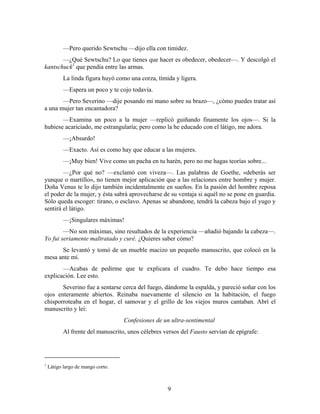 —Pero querido Sewtschu —dijo ella con timidez.
       —¿Qué Sewtschu? Lo que tienes que hacer es obedecer, obedecer—. Y descolgó el
kantschuck1 que pendía entre las armas.
           La linda figura huyó como una corza, tímida y ligera.
           —Espera un poco y te cojo todavía.
       —Pero Severino —dije posando mi mano sobre su brazo—, ¿cómo puedes tratar así
a una mujer tan encantadora?
       —Examina un poco a la mujer —replicó guiñando finamente los ojos—. Si la
hubiese acariciado, me estrangularía; pero como la he educado con el látigo, me adora.
           —¡Absurdo!
           —Exacto. Así es como hay que educar a las mujeres.
           —¡Muy bien! Vive como un pacha en tu harén, pero no me hagas teorías sobre...
        —¿Por qué no? —exclamó con viveza—. Las palabras de Goethe, «deberás ser
yunque o martillo», no tienen mejor aplicación que a las relaciones entre hombre y mujer.
Doña Venus te lo dijo también incidentalmente en sueños. En la pasión del hombre reposa
el poder de la mujer, y ésta sabrá aprovecharse de su ventaja si aquél no se pone en guardia.
Sólo queda escoger: tirano, o esclavo. Apenas se abandone, tendrá la cabeza bajo el yugo y
sentirá el látigo.
           —¡Singulares máximas!
        —No son máximas, sino resultados de la experiencia —añadió bajando la cabeza—.
Yo fui seriamente maltratado y curé. ¿Quieres saber cómo?
      Se levantó y tomó de un mueble macizo un pequeño manuscrito, que colocó en la
mesa ante mí.
       —Acabas de pedirme que te explicara el cuadro. Te debo hace tiempo esa
explicación. Lee esto.
       Severino fue a sentarse cerca del fuego, dándome la espalda, y pareció soñar con los
ojos enteramente abiertos. Reinaba nuevamente el silencio en la habitación, el fuego
chisporroteaba en el hogar, el samovar y el grillo de los viejos muros cantaban. Abrí el
manuscrito y leí:
                                   Confesiones de un ultra-sentimental
           Al frente del manuscrito, unos célebres versos del Fausto servían de epígrafe:




1
    Látigo largo de mango corto.



                                                    9
 
