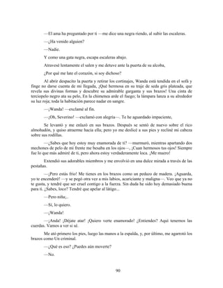 —El ama ha preguntado por ti —me dice una negra riendo, al subir las escaleras.
       —¿Ha venido alguien?
       —Nadie.
       Y como una gata negra, escapa escaleras abajo.
       Atravesé lentamente el salen y me detuve ante la puerta de su alcoba,
       ¿Por qué me late el corazón, si soy dichoso?
        Al abrir despacito la puerta y retirar los cortinajes, Wanda está tendida en el sofá y
finge no darse cuenta de mi llegada, ¡Qué hermosa en su traje de seda gris plateada, que
revela sus divinas formas y descubre su admirable garganta y sus brazos! Una cinta de
terciopelo negro ata su pelo, En la chimenea arde el fuego; la lámpara lanza a su alrededor
su luz roja; toda la habitación parece nadar en sangre.
       —¡Wanda! —exclamé al fin.
       —¡Oh, Severino! —exclamó con alegría—. Te he aguardado impaciente,
       Se levantó y me enlazó en sus brazos. Después se sentó de nuevo sobre el rico
almohadón, y quiso atraerme hacia ella; pero yo me deslicé a sus pies y recliné mi cabeza
sobre sus rodillas.
        —¿Sabes que hoy estoy muy enamorada de ti? —murmuró, mientras apartando dos
mechones de pelo de mi frente me besaba en los ojos—, ¡Cuan hermosos tus ojos! Siempre
fue lo que más admiré de ti, pero ahora estoy verdaderamente loca. ¡Me muero!
       Extendió sus adorables miembros y me envolvió en una dulce mirada a través de las
pestañas.
         —¡Pero estás frío! Me tienes en los brazos como un pedazo de madera. ¡Aguarda,
yo te encenderé! —y se pegó otra vez a mis labios, acariciante y maligna—. Veo que ya no
te gusta, y tendré que ser cruel contigo a la fuerza. Sin duda he sido hoy demasiado buena
para ti. ¿Sabes, loco? Tendré que apelar al látigo...
       —Pero niña;..
       —Sí, lo quiero.
       —¡Wanda!
       —¡Anda! ¡Déjate atar! ¡Quiero verte enamorado! ¿Entiendes? Aquí tenernos las
cuerdas. Vamos a ver si sé.
       Me ató primero los pies, luego las manos a la espalda, y, por último, me agarrotó los
brazos como Un criminal.
       —¿Qué es eso? ¿Puedes aún moverte?
       —No.


                                                 90
 