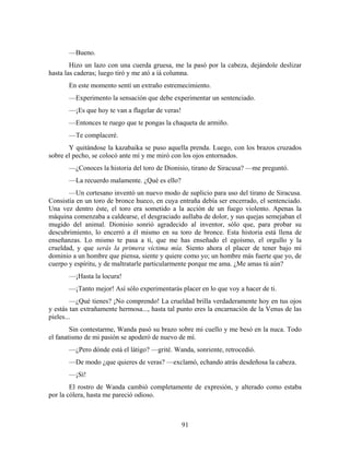 —Bueno.
        Hizo un lazo con una cuerda gruesa, me la pasó por la cabeza, dejándole deslizar
hasta las caderas; luego tiró y me ató a íá columna.
       En este momento sentí un extraño estremecimiento.
       —Experimento la sensación que debe experimentar un sentenciado.
       —¡Es que hoy te van a flagelar de veras!
       —Entonces te ruego que te pongas la chaqueta de armiño.
       —Te complaceré.
       Y quitándose la kazabaika se puso aquella prenda. Luego, con los brazos cruzados
sobre el pecho, se colocó ante mí y me miró con los ojos entornados.
       —¿Conoces la historia del toro de Dionisio, tirano de Siracusa? —me preguntó.
       —La recuerdo malamente. ¿Qué es ello?
       —Un cortesano inventó un nuevo modo de suplicio para uso del tirano de Siracusa.
Consistía en un toro de bronce hueco, en cuya entraña debía ser encerrado, el sentenciado.
Una vez dentro éste, el toro era sometido a la acción de un fuego violento. Apenas la
máquina comenzaba a caldearse, el desgraciado aullaba de dolor, y sus quejas semejaban el
mugido del animal. Dionisio sonrió agradecido al inventor, sólo que, para probar su
descubrimiento, lo encerró a él mismo en su toro de bronce. Esta historia está llena de
enseñanzas. Lo mismo te pasa a ti, que me has enseñado el egoísmo, el orgullo y la
crueldad, y que serás la primera víctima mía. Siento ahora el placer de tener bajo mi
dominio a un hombre que piensa, siente y quiere como yo; un hombre más fuerte que yo, de
cuerpo y espíritu, y de maltratarle particularmente porque me ama. ¿Me amas tú aún?
       —¡Hasta la locura!
       —¡Tanto mejor! Así sólo experimentarás placer en lo que voy a hacer de ti.
        —¿Qué tienes? ¡No comprendo! La crueldad brilla verdaderamente hoy en tus ojos
y estás tan extrañamente hermosa..., hasta tal punto eres la encarnación de la Venus de las
pieles...
        Sin contestarme, Wanda pasó su brazo sobre mi cuello y me besó en la nuca. Todo
el fanatismo de mi pasión se apoderó de nuevo de mí.
       —¿Pero dónde está el látigo? —grité. Wanda, sonriente, retrocedió.
       —De modo ¿que quieres de veras? —exclamó, echando atrás desdeñosa la cabeza.
       —¡Sí!
        El rostro de Wanda cambió completamente de expresión, y alterado como estaba
por la cólera, hasta me pareció odioso.



                                                  91
 