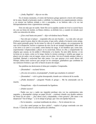 —¡Anda, flagélale! —dijo en voz alta.
        En el mismo momento, el rostro del hermoso griego apareció a través del cortinaje
de la cama. Quedó al principio mudo y cohibido. La situación era espantosamente cómica,
y yo mismo me hubiera echado a reír a carcajadas, si no hubiese sido a la vez tan
desesperadamente triste e ignominiosa conmigo.
       Esto era más que mi sueño. Sentí frío en la espalda cuando mi rival se acercó hacia
mí, con sus botas de montar, su blanco chaleco, su dolmán rico, y cuando mi mirada cayó
sobre sus músculos de atleta.
       —¿Eres cruel hasta este punto? —dijo volviéndose hacia Wanda.
        —Tan sólo por el placer —respondió ella con aire huraño—. La vida sólo vale por
el placer; quien le goza, deja la vida con pena; el que sufre, saluda a la muerte como amiga.
Pero quien pretende gozar, ha de tomar la vida en el sentido antiguo, sin avergonzarse de
caer en la disipación, incluso a expensas de otro; ha de ser siempre despiadado; debe uncir
a los otros a su carro o a su arado, como bestias de carga. A los hombres que, como éste,
experimentan voluptuosidad y placer en la esclavitud, felices en ella y compartiendo las
alegrías que causan, no les pidáis ir libremente a la muerte. Su amo debe decirse: si me
tuvieran en su mano, como yo le tengo, harían lo mismo conmigo y tendría que pagar su
placer con mi sudor, con mi sangre, acaso con mi alma. Así era el mundo antiguo: placer y
crueldad, libertad y esclavitud han sido juntos. Los que quieran vivir como dioses del
Olimpo, deben tener esclavos que arrojar en los estanques, gladiadores que combatan en
sus suntuosos festines y que sólo se hacen un poco de sangre.
       Sus palabras me destrozaron el alma por completo. Comprendía.
       —¡Desatadme! —exclamé furioso.
       —¿No eres mi esclavo, mi propiedad? ¿Tendré que enseñarte el contrato?
       —¡Desatadme! —volví a gritar desesperado, tirando con violencia de la cuerda.
       —¿Podrá desatarse? —preguntó Wanda al griego—. Me ha amenazado con la
muerte.
       —Tranquilízate —dijo él examinando las ligaduras.
       —¡Pediré socorro!
        —Nadie nos oye y nadie me impedirá profanar otra vez tus sentimientos más
sagrados, y desempeñar contigo un papel frívolo —continuó citando con desdén satánico
las frases de mi carta—. ¿Soy ahora cruel y despiadada, o bien grosera? ¿Me amas o me
desprecias? Ten el látigo —y se lo alargó al griego, que vino con rapidez hacia mí.
       —No lo intentéis —exclamé temblando de cólera—. No lo toleraré de vos.
        —¿Lo dice usted porque no llevo pieles? —replicó el griego sonriendo con aire
frívolo. Y tomó de sobre la cama la pelliza de cebellina.



                                                92
 