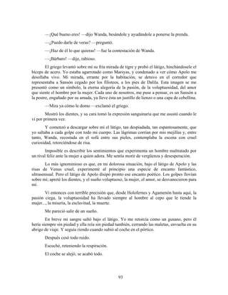 —¡Qué bueno eres! —dijo Wanda, besándole y ayudándole a ponerse la prenda.
       —¿Puedo darle de veras? —preguntó.
       —¡Haz de él lo que quieras! —fue la contestación de Wanda.
       —¡Bárbaro! —dije, rabioso.
        El griego levantó sobre mí su fría mirada de tigre y probó el látigo, hinchándosele el
bíceps de acero. Yo estaba agarrotado como Marsyas, y condenado a ver cómo Apolo me
desollaba vivo. Mi mirada, errante por la habitación, se detuvo en el corredor que
representaba a Sansón cegado por los filisteos, a los pies de Dalila. Esta imagen se me
presentó como un símbolo, la eterna alegoría de la pasión, de la voluptuosidad, del amor
que siente el hombre por la mujer. Cada uno de nosotros, me puse a pensar, es un Sansón a
la postre, engañado por su amada, ya lleve ésta un justillo de lienzo o una capa de cebellina.
       —Mira ya cómo le domo —exclamó el griego.
        Mostró los dientes, y su cara tomó la expresión sanguinaria que me asustó cuando le
vi por primera vez.
        Y comenzó a descargar sobre mí el látigo, tan despiadada, tan espantosamente, que
yo saltaba a cada golpe con todo mi cuerpo. Las lágrimas corrían por mis mejillas y, entre
tanto, Wanda, recostada en el sofá entre sus pieles, contemplaba la escena con cruel
curiosidad, retorciéndose de risa.
        Imposible es describir los sentimientos que experimenta un hombre maltratado por
un rival feliz ante la mujer a quien adora. Me sentía morir de vergüenza y desesperación.
        Lo más ignominioso es que, en mi dolorosa situación, bajo el látigo de Apolo y las
risas de Venus cruel, experimenté al principio una especie de encanto fantástico,
ultrasensual. Pero el látigo de Apolo disipó pronto ese encanto poético. Los golpes llovían
sobre mí; apreté los dientes, y el sueño voluptuoso, la mujer, el amor, se desvanecieron para
mí.
       Vi entonces con terrible precisión que, desde Holofernes y Agamenón hasta aquí, la
pasión ciega, la voluptuosidad ha llevado siempre al hombre al cepo que le tiende la
mujer..., la miseria, la esclavitud, la muerte.
       Me pareció salir de un sueño.
        En breve mi sangre saltó bajo el látigo. Yo me retorcía como un gusano, pero él
hería siempre sin piedad y ella reía sin piedad también, cerrando las maletas, envuelta en su
abrigo de viaje. Y seguía riendo cuando subió al coche en el pórtico.
       Después cesó todo ruido.
       Escuché, reteniendo la respiración.
       El coche se alejó; se acabó todo.




                                                 93
 