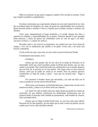 Hubo un momento en que pensé vengarme, matarla. Pero recordé el contrato. Tenía
que cumplir mi palabra a regañadientes.


       El primer sentimiento que experimenté, después de esta cruel catástrofe de mi vida,
fue un ardiente deseo de fatigarme, de viajar, de gustar las superfluidades de la existencia.
Quise hacerme militar y marchar a Asia o a Argelia; pero mi padre, anciano y enfermo, me
llamaba.
       Volví, pues, tranquilamente al hogar doméstico y le ayudé, durante dos años, a
soportar los cuidados y responsabilidades de su puesto. Entonces aprendí lo que ignoraba
hasta entonces, y ahora me parece tan confortante como un vaso de agua a un ebrio.
Aprendí a trabajar y a cumplir mis deberes.
       Mi padre murió y me convertí en propietario, sin cambiar por esto. Llevo botas de
campo y vivo con la moderación que tendría si mi padre viviese aún y me diera esta
lección, mirándome.
       Un día recibí una caja y una carta, en cuyo sobre reconocí la letra de Wanda.
       Extrañamente emocionado, la leí:
               «Caballero:
               »Ahora que han pasado más de tres años de la huida de Florencia en la
       memorable noche que usted recordará, puedo escribirle para decirle, una vez más,
       cuánto le he amado. Pero usted hirió todos mis sentimientos con el extraño donativo
       que me hizo de su persona en su loca pasión. Tan luego como se hizo usted mi
       esclavo, sentí que no podía ser usted ya mi marido. Pero me parecía gracioso
       constituirme en ideal de usted, y quizá —cosa que me divertía más— llegar a
       curarle.
             »Yo encontré el hombre fuerte que necesitaba, y he sido tan feliz con él
       como se puede ser en esta cómica bola de barro.
             »Pero como cosa humana, mi felicidad duró poco. Apenas hace un año me le
       mataron en duelo, y ahora vivo en París como una Aspasia.
               »¿Y usted? Su vida no habrá sido muy alegre desde que perdió los sueños de
       esclavitud, sin que hallaran satisfacción las desdichadas inclinaciones que me
       quitaron desde el principio toda claridad de pensamiento, toda bondad de corazón,
       toda sinceridad moral.
              »Espero que mi látigo le habrá hecho bien. La cura fue cruel, pero radical.
       Recuerdo de los días pasados y de una mujer que le amó a usted con pasión, sea ese
       cuadro que le envío, obra del pobre alemán.
                                                                     VENUS DE LAS PIELES.»




                                                94
 