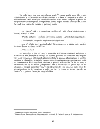 No podía hacer otra cosa que echarme a reír. Y cuando estaba sumergido en mis
pensamientos, se presentó ante mí, látigo en mano, la bella de la chaqueta de armiño. De
nuevo me eché a reír de lar que tanto había amado, de su famosa chaqueta de pieles, mi
antiguo encanto, del látigo que había probado, de mis propios dolores, y me dije: Sí, la cura
fue cruel, pero radical. Lo esencial es que estoy curado.


      —Muy bien. ¿Y cuál es la moraleja de esta historia? —dije a Severino, colocando el
manuscrito sobre la mesa.
           —¡Qué fui un burro! —exclamó sin volverse hacia mí—. ¡Así la hubiera golpeado!
           —Curioso medio, que puede emplearse con tus paisanas.
      —¡Ah, sí! ¡Están muy acostumbradas! Pero piensa en su acción ante nuestras
hermosas damas, nerviosas e histéricas.
           —¿Y la moraleja?
        —La moraleja es que, tal como la naturaleza la ha creado y como el hombre en la
actualidad la trata, la mujer es enemiga del hombre, pudiendo ser su esclava o su déspota,
pero jamás compañera. Sólo cuando el nacimiento haya igualado a la mujer con el hombre,
mediante la educación y el trabajo; cuando, como él, pueda mantener sus derechos, podrá
ser su compañera. En la actualidad, o somos el yunque o el martillo. Yo fui un burro al
hacerme esclavo de una mujer, ¿comprendes? Esa es la moraleja: el que se deja dar de
latigazos, lo merece. Como has visto, yo he sido golpeado, pero sané. Las nubes rosas del
ultrasensualismo se desvanecieron y nadie me hará ya tomar las monas sagradas de
Benarés6 o el gallo de Platón7 por imagen de Dios.




6
    Así es como Arturo Schopenhauer llama a las mujeres.
7
    Alusión al gallo desplumado que Diógenes echó en la escuela de Platón, diciendo: «¡He ahí tu hombre!»



                                                          95
 