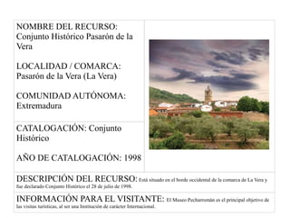NOMBRE DEL RECURSO:
Conjunto Histórico Pasarón de la
Vera
LOCALIDAD / COMARCA:
Pasarón de la Vera (La Vera)
COMUNIDAD AUTÓNOMA:
Extremadura
CATALOGACIÓN: Conjunto
Histórico
AÑO DE CATALOGACIÓN: 1998
DESCRIPCIÓN DEL RECURSO: Está situado en el borde occidental de la comarca de La Vera y
fue declarado Conjunto Histórico el 28 de julio de 1998.
INFORMACIÓN PARA EL VISITANTE: El Museo Pecharromán es el principal objetivo de
las visitas turísticas, al ser una Institución de carácter Internacional.
 