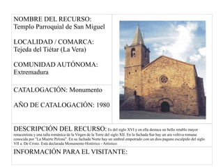 NOMBRE DEL RECURSO:
Templo Parroquial de San Miguel
LOCALIDAD / COMARCA:
Tejeda del Tiétar (La Vera)
COMUNIDAD AUTÓNOMA:
Extremadura
CATALOGACIÓN: Monumento
AÑO DE CATALOGACIÓN: 1980
DESCRIPCIÓN DEL RECURSO: Es del siglo XVI y en ella destaca un bello retablo mayor
renacentista y una talla románica de la Virgen de la Torre del siglo XII. En la fachada Sur hay un ara voltiva romana
conocida por "La Muerte Pelona". En su fachada Norte hay un umbral empotrado con un dios pagano esculpido del siglo
VII a. De Cristo. Está declarada Monumento Histórico - Artístico.
INFORMACIÓN PARA EL VISITANTE:
 