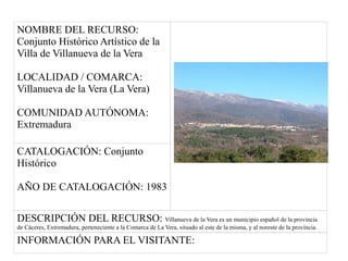 NOMBRE DEL RECURSO:
Conjunto Histórico Artístico de la
Villa de Villanueva de la Vera
LOCALIDAD / COMARCA:
Villanueva de la Vera (La Vera)
COMUNIDAD AUTÓNOMA:
Extremadura
CATALOGACIÓN: Conjunto
Histórico
AÑO DE CATALOGACIÓN: 1983
DESCRIPCIÓN DEL RECURSO: Villanueva de la Vera es un municipio español de la provincia
de Cáceres, Extremadura, perteneciente a la Comarca de La Vera, situado al este de la misma, y al noreste de la provincia.
INFORMACIÓN PARA EL VISITANTE:
 