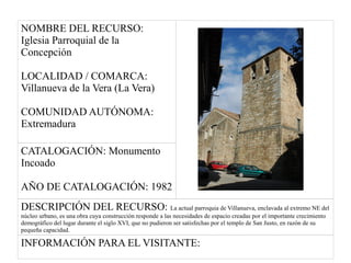 NOMBRE DEL RECURSO:
Iglesia Parroquial de la
Concepción
LOCALIDAD / COMARCA:
Villanueva de la Vera (La Vera)
COMUNIDAD AUTÓNOMA:
Extremadura
CATALOGACIÓN: Monumento
Incoado
AÑO DE CATALOGACIÓN: 1982
DESCRIPCIÓN DEL RECURSO: La actual parroquia de Villanueva, enclavada al extremo NE del
núcleo urbano, es una obra cuya construcción responde a las necesidades de espacio creadas por el importante crecimiento
demográfico del lugar durante el siglo XVI, que no pudieron ser satisfechas por el templo de San Justo, en razón de su
pequeña capacidad.
INFORMACIÓN PARA EL VISITANTE:
 