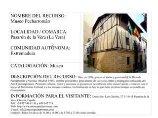 NOMBRE DEL RECURSO:
Museo Pecharromán
LOCALIDAD / COMARCA:
Pasarón de la Vera (La Vera)
COMUNIDAD AUTÓNOMA:
Extremadura
CATALOGACIÓN: Museo
DESCRIPCIÓN DEL RECURSO: Nace en 1996, gracias al tesón y generosidad de Ricardo
Pecharromán y Morales (Madrid 1949), hombre polifacético gran amante de las Bellas Artes y propagador entusiasta del
Arte Contemporáneo. Promotor cultural, pintor y mecenas, es pionero en la simbiosis entre conservación y creación con el
apoyo al Patrimonio Cultural y a los nuevos creadores. La Institución es hoy lo que fuera en otros tiempos su estudio en
Extremadura.
INFORMACIÓN PARA EL VISITANTE: Dirección: Luis Garzón, 37 E-10411 Pasarón de la
Vera, Cáceres, España
Telf. +34 927 46 91 30 y 699 142 718
Web. http://www.museopecharroman.com
E-mail. info@museopecharroman.com
Horarios. Todos los dí­as de 11.00 a 14.00 y de 17.00 a 21.00, lunes cerrado
 