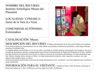NOMBRE DEL RECURSO:
Instituto Armológico Museo del
Pimentón
LOCALIDAD / COMARCA:
Jaraíz de la Vera (La Vera)
COMUNIDAD AUTÓNOMA:
Extremadura
CATALOGACIÓN: Museo
DESCRIPCIÓN DEL RECURSO: El Museo del pimentón de la Vera está dividido en tres plantas.
En la primera planta nos encontraremos con un vídeo donde conoceremos la historia del pimentón y cómo llegó a Europa
traído por Cristóbal Colón.
La segunda planta está dividida a su vez en tres salas: una donde se cuentan historias relacionadas con la especia. En otra se
encuentran documentos oficiales, indispensables para formar la Denominación de Origen del Pimentón de la Vera. También
hay latas históricas de pimentón. En la tercera se explica el proceso de crecimiento del pimiento, los tipos de pimiento que
hay: Ocales, Jaranda, Jariza, Jeromín, y Bola, y los tipos de pimentón existentes: dulce, agridulce y picante; así como
algunos útiles antiguos para su cultivo.
En la tercera planta conoceremos el proceso de secado del pimiento en los “secaderos”, así como máquinas para recolectar y
moler el pimiento.
INFORMACIÓN PARA EL VISITANTE: Cerrado los lunes y abre de martes a domingo en
horario de mañana de 11:00 a 14:00 horas y por las tardes de 18:00 a 20:00 horas.
 