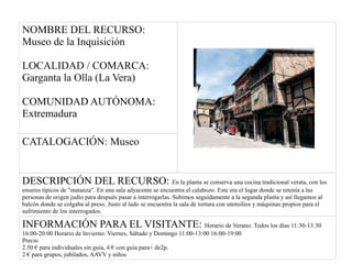 NOMBRE DEL RECURSO:
Museo de la Inquisición
LOCALIDAD / COMARCA:
Garganta la Olla (La Vera)
COMUNIDAD AUTÓNOMA:
Extremadura
CATALOGACIÓN: Museo
DESCRIPCIÓN DEL RECURSO: En la planta se conserva una cocina tradicional verata, con los
enseres típicos de "matanza". En una sala adyacente se encuentra el calabozo. Este era el lugar donde se retenía a las
personas de origen judío para después pasar a interrogarlas. Subimos seguidamente a la segunda planta y así llegamos al
balcón donde se colgaba al preso. Justo al lado se encuentra la sala de tortura con utensilios y máquinas propios para el
sufrimiento de los interrogados.
INFORMACIÓN PARA EL VISITANTE: Horario de Verano: Todos los días 11:30-13:30
16:00-20:00 Horario de Invierno: Viernes, Sábado y Domingo 11:00-13:00 16:00-19:00
Precio
2.50 € para individuales sin guía, 4 € con guía para+ de2p.
2 € para grupos, jubilados, AAVV y niños
 