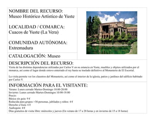 NOMBRE DEL RECURSO:
Museo Histórico Artístico de Yuste
LOCALIDAD / COMARCA:
Cuacos de Yuste (La Vera)
COMUNIDAD AUTÓNOMA:
Extremadura
CATALOGACIÓN: Museo
DESCRIPCIÓN DEL RECURSO:
Visita de las distintas dependencias utilizadas por Carlos V en su estancia en Yuste, muebles y objetos utilizados por el
monarca, así como el lugar donde estuvo enterrado el rey hasta su traslado definitivo al Monasterio de El Escorial.
La visita permite ver los claustros del Monasterio, así como el interior de la iglesia, patios y jardines del edificio habitado
por Carlos V.
INFORMACIÓN PARA EL VISITANTE:
Verano: Lunes cerrado Martes-Domingo 10:00-20:00
Invierno: Lunes cerrado Martes-Domingos 10:00-18:00
Precio:
Básica sin guía: 9 €
Reducida para grupos >30 personas, jubilados y niños: 4 €
Derecho a Guía: 6 €
Audioguía: 4 €
Días gratuitos de visita libre: miércoles y jueves (En verano de 17 a 20 horas y en invierno de 15 a 18 horas)
 