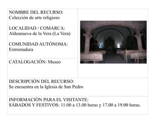 NOMBRE DEL RECURSO:
Colección de arte religioso
LOCALIDAD / COMARCA:
Aldeanueva de la Vera (La Vera)
COMUNIDAD AUTÓNOMA:
Extremadura
CATALOGACIÓN: Museo
DESCRIPCIÓN DEL RECURSO:
Se encuentra en la Iglesia de San Pedro
INFORMACIÓN PARA EL VISITANTE:
SÁBADOS Y FESTIVOS: 11:00 a 13.00 horas y 17.00 a 19.00 horas.
 