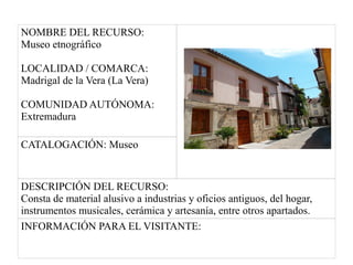 NOMBRE DEL RECURSO:
Museo etnográfico
LOCALIDAD / COMARCA:
Madrigal de la Vera (La Vera)
COMUNIDAD AUTÓNOMA:
Extremadura
CATALOGACIÓN: Museo
DESCRIPCIÓN DEL RECURSO:
Consta de material alusivo a industrias y oficios antiguos, del hogar,
instrumentos musicales, cerámica y artesanía, entre otros apartados.
INFORMACIÓN PARA EL VISITANTE:
 
