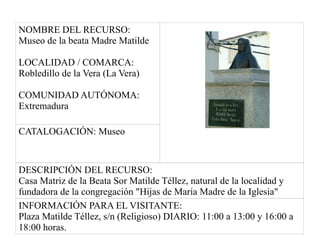 NOMBRE DEL RECURSO:
Museo de la beata Madre Matilde
LOCALIDAD / COMARCA:
Robledillo de la Vera (La Vera)
COMUNIDAD AUTÓNOMA:
Extremadura
CATALOGACIÓN: Museo
DESCRIPCIÓN DEL RECURSO:
Casa Matriz de la Beata Sor Matilde Téllez, natural de la localidad y
fundadora de la congregación "Hijas de María Madre de la Iglesia"
INFORMACIÓN PARA EL VISITANTE:
Plaza Matilde Téllez, s/n (Religioso) DIARIO: 11:00 a 13:00 y 16:00 a
18:00 horas.
 
