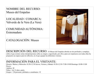NOMBRE DEL RECURSO:
Museo del Empalao
LOCALIDAD / COMARCA:
Valverde de la Vera (La Vera)
COMUNIDAD AUTÓNOMA:
Extremadura
CATALOGACIÓN: Museo
DESCRIPCIÓN DEL RECURSO: El Museo del Empalao aborda un rito profundo y complejo,
sobre el que existen varias interpretaciones sobre su origen y sign¡ficado, por ello y para ser respetuoso con todas ellas ha
propuesto un espacio para la reflexión, en el que quepan las diferentes visiones.
INFORMACIÓN PARA EL VISITANTE:
Horario: Martes y Miércoles 10:30-12:30 Jueves, Viernes y Sábado 10:30-12:30 17:00-19:00 Domingo 10:00-13:00
Precio:
Adultos: 2€
Niños < de 12 años: gratis
Grupos > 20 personas, jubilados o estudiantes: 1€
 