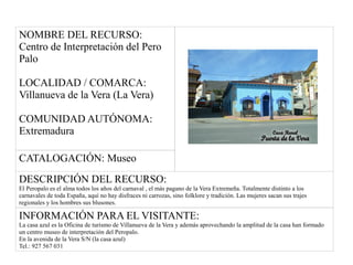 NOMBRE DEL RECURSO:
Centro de Interpretación del Pero
Palo
LOCALIDAD / COMARCA:
Villanueva de la Vera (La Vera)
COMUNIDAD AUTÓNOMA:
Extremadura
CATALOGACIÓN: Museo
DESCRIPCIÓN DEL RECURSO:
El Peropalo es el alma todos los años del carnaval , el más pagano de la Vera Extremeña. Totalmente distinto a los
carnavales de toda España, aquí no hay disfraces ni carrozas, sino folklore y tradición. Las mujeres sacan sus trajes
regionales y los hombres sus blusones.
INFORMACIÓN PARA EL VISITANTE:
La casa azul es la Oficina de turismo de Villanueva de la Vera y además aprovechando la amplitud de la casa han formado
un centro museo de interpretación del Peropalo.
En la avenida de la Vera S/N (la casa azul)
Tel.: 927 567 031
 