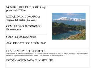 NOMBRE DEL RECURSO: Río y
pinares del Tiétar
LOCALIDAD / COMARCA:
Tejeda del Tiétar (La Vera)
COMUNIDAD AUTÓNOMA:
Extremadura
CATALOGACIÓN: ZEPA
AÑO DE CATALOGACIÓN: 2005
DESCRIPCIÓN DEL RECURSO:
ZEPA situada en el noreste de la provincia de Cáceres, sobre las comarcas de Jaraiz de la Vera, Plasencia y Navalmoral de la
Mata. Este espacio está situado alrededor del río Tiétar, rodeando las zonas de pinares.
INFORMACIÓN PARA EL VISITANTE:
 