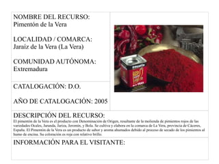 NOMBRE DEL RECURSO:
Pimentón de la Vera
LOCALIDAD / COMARCA:
Jaraíz de la Vera (La Vera)
COMUNIDAD AUTÓNOMA:
Extremadura
CATALOGACIÓN: D.O.
AÑO DE CATALOGACIÓN: 2005
DESCRIPCIÓN DEL RECURSO:
El pimentón de la Vera es el producto con Denominación de Origen, resultante de la molienda de pimientos rojos de las
variedades Ocales, Jaranda, Jariza, Jeromín, y Bola. Se cultiva y elabora en la comarca de La Vera, provincia de Cáceres,
España. El Pimentón de la Vera es un producto de sabor y aroma ahumados debido al proceso de secado de los pimientos al
humo de encina. Su coloración es roja con relativo brillo.
INFORMACIÓN PARA EL VISITANTE:
 