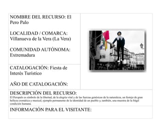NOMBRE DEL RECURSO: El
Pero Palo
LOCALIDAD / COMARCA:
Villanueva de la Vera (La Vera)
COMUNIDAD AUTÓNOMA:
Extremadura
CATALOGACIÓN: Fiesta de
Interés Turístico
AÑO DE CATALOGACIÓN:
DESCRIPCIÓN DEL RECURSO:
El Peropalo es símbolo de la libertad, de la alegría vital y de las fuerzas genésicas de la naturaleza, un festejo de gran
belleza cromática y musical, ejemplo permanente de la identidad de un pueblo y, también, una muestra de la frágil
condición humana.
INFORMACIÓN PARA EL VISITANTE:
 