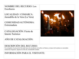 NOMBRE DEL RECURSO: Los
Escobazos
LOCALIDAD / COMARCA:
Jarandilla de la Vera (La Vera)
COMUNIDAD AUTÓNOMA:
Extremadura
CATALOGACIÓN: Fiesta de
Interés Turístico
AÑO DE CATALOGACIÓN:
DESCRIPCIÓN DEL RECURSO:
Se acompaña a la procesión llevando haces de escobones envueltos en llamas y al paso de las plazas se encienden
numerosas hogueras, algunas de ellas de considerable tamaño.
INFORMACIÓN PARA EL VISITANTE:
 
