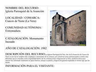 NOMBRE DEL RECURSO:
Iglesia Parroquial de la Asunción
LOCALIDAD / COMARCA:
Cuacos de Yuste (La Vera)
COMUNIDAD AUTÓNOMA:
Extremadura
CATALOGACIÓN: Monumento
Incoado
AÑO DE CATALOGACIÓN: 1982
DESCRIPCIÓN DEL RECURSO:La Iglesia Parroquial de Ntra. Sra. de la Asunción de Cuacos de
Yuste es uno de los templos más complejos e interesantes de la comarca, por conservar restos pertenecientes a estilos muy
diferentes que le conceden cierta originalidad dentro de las construcciones religiosas de La Vera, siendo la única cuyo
interior fue reformado totalmente en época barroca, aunque su planta y disposición general responden al mismo tipo que las
demás.
INFORMACIÓN PARA EL VISITANTE:
 