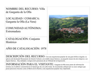 NOMBRE DEL RECURSO: Villa
de Garganta de la Olla
LOCALIDAD / COMARCA:
Garganta la Olla (La Vera)
COMUNIDAD AUTÓNOMA:
Extremadura
CATALOGACIÓN: Conjunto
Histórico
AÑO DE CATALOGACIÓN: 1978
DESCRIPCIÓN DEL RECURSO: Con una arquitectura popular de una gran belleza singular, su
iglesia está declarada Monumento de Interés Cultural, con retablo mayor barroco, un pequeño museo de arte religioso y un
órgano barroco. Hay múltiples vestigios de la presencia de un Tribunal de la Inquisición.
INFORMACIÓN PARA EL VISITANTE: Garganta la Olla tiene punto de información
turística en el edificio consistorial en el lateral que da a la calle Llana. Se recomienda callejear por su casco antiguo que
posee preciosos rincones como el Barrio de la Huerta y una arquitectura popular muy importante.
 