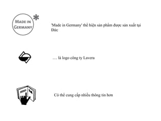 'Made in Germany' thể hiện sản phẩm được sản xuất tại
Đức




… là logo công ty Lavera




 Có thể cung cấp nhiều thông tin hơn
 