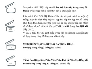 Sản phẩm với kí hiệu này có thể lưu trữ kín nắp trong vòng 30
tháng. Do đó việc bán ra theo thời hạn là không cần thiết

Liên minh Chi Phối Mỹ Phẩm Châu Âu đã phát minh ra một hệ
thống, được kí hiệu bằng một cái hộp mở nắp kết hợp với số tháng
nhất định. Biểu tượng này thể hiện bao lâu sau khi mở nắp sản phẩm
sẽ hết hạn, và phổ biến với tên gọi Thời Hạn Sử Dụng Sau Khi Mở
Nắp (PAO)
Ví dụ, kí hiêu '6M' đặt cạnh biếu tượng bên có nghĩa là sản phẩm chỉ
sử dụng trong vòng 12 tháng sau khi mở nắp


MUỐI BIỂN TẮM VÀ DƯỠNG DA TÒAN THÂN:
Sử dụng trong vòng 3 tháng sau khi mở




Tất cả Son Bóng, Son, Phấn Mắt, Phấn Phủ và Phấn Má Hồng chỉ
nên sử dụng trong vòng 12 tháng sau khi mở nắp
 