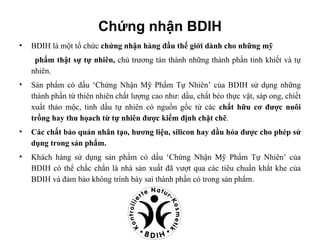 Chứng nhận BDIH
•   BDIH là một tổ chức chứng nhận hàng đầu thế giới dành cho những mỹ
     phẩm thật sự tự nhiên, chủ trương tán thành những thành phần tinh khiết và tự
    nhiên.
•   Sản phẩm có dấu ‘Chứng Nhận Mỹ Phẩm Tự Nhiên’ của BDIH sử dụng những
    thành phần từ thiên nhiên chất lượng cao như: dầu, chất béo thực vật, sáp ong, chiết
    xuất thảo mộc, tinh dấu tự nhiên có nguồn gốc từ các chất hữu cơ được nuôi
    trồng hay thu họach từ tự nhiên được kiểm định chặt chẽ.
•   Các chất bảo quản nhân tạo, hương liệu, silicon hay dầu hỏa được cho phép sử
    dụng trong sản phẩm.
•   Khách hàng sử dụng sản phẩm có dấu ‘Chứng Nhận Mỹ Phẩm Tự Nhiên’ của
    BDIH có thể chắc chắn là nhà sản xuất đã vượt qua các tiêu chuẩn khắt khe của
    BDIH và đảm bảo không trính bày sai thành phần có trong sản phẩm.
 